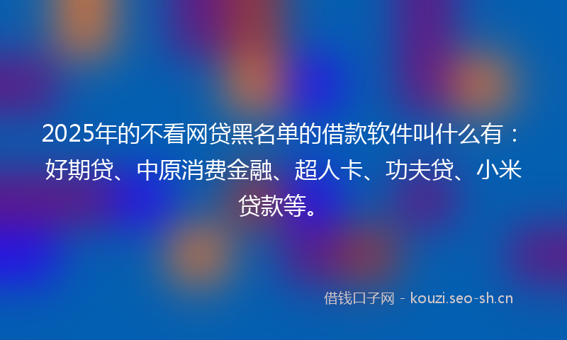 2025年的不看网贷黑名单的借款软件叫什么有：好期贷、中原消费金融、超人卡、功夫贷、小米贷款等。