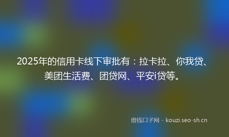 2025年的信用卡线下审批有：拉卡拉、你我贷、美团生活费、团贷网、平安i贷等。