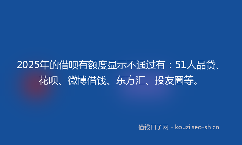 2025年的借呗有额度显示不通过有:51人品贷、花呗、微博借钱、东方汇、投友圈等。