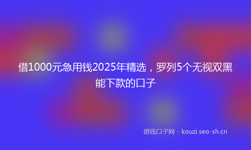 借1000元急用钱2025年精选，罗列5个无视双黑能下款的口子