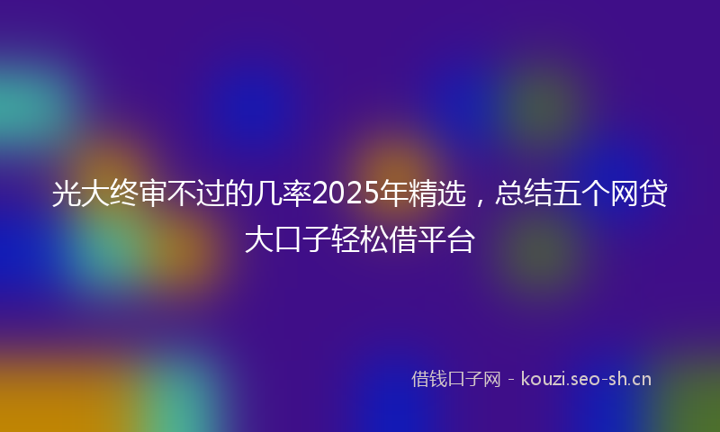 光大终审不过的几率2025年精选，总结五个网贷大口子轻松借平台
