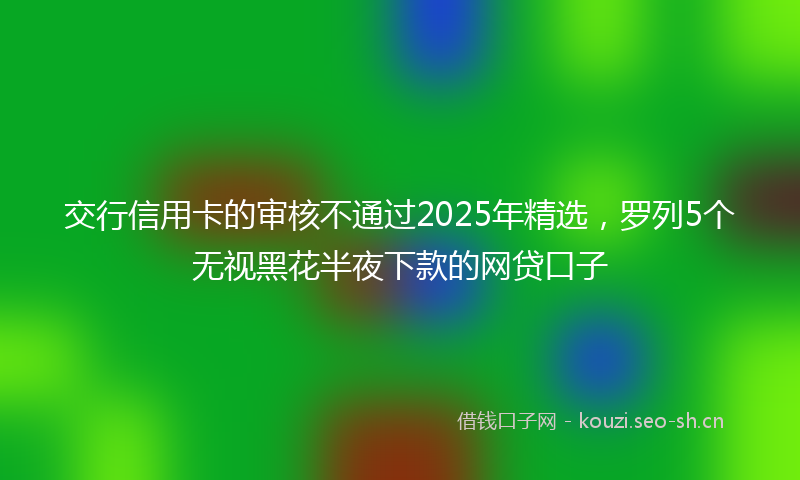 交行信用卡的审核不通过2025年精选，罗列5个无视黑花半夜下款的网贷口子