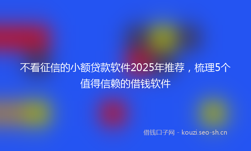 不看征信的小额贷款软件2025年推荐，梳理5个值得信赖的借钱软件