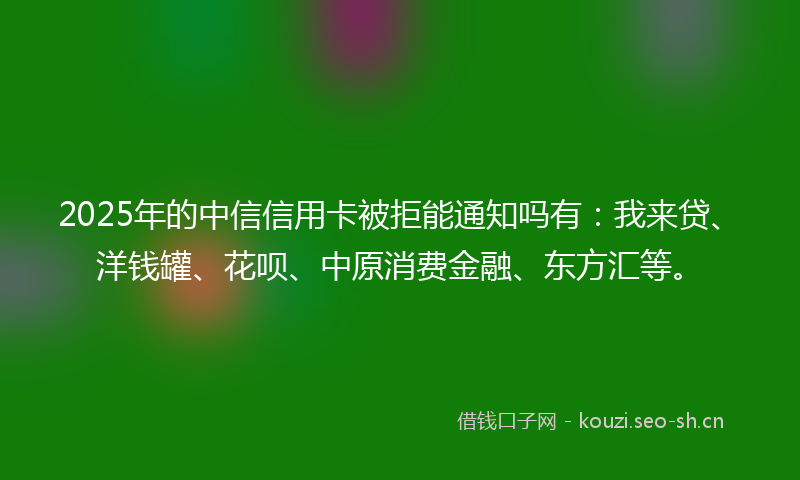 2025年的中信信用卡被拒能通知吗有：我来贷、洋钱罐、花呗、中原消费金融、东方汇等。