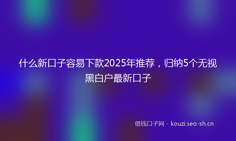 什么新口子容易下款2025年推荐，归纳5个无视黑白户最新口子