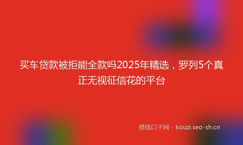 买车贷款被拒能全款吗2025年精选，罗列5个真正无视征信花的平台