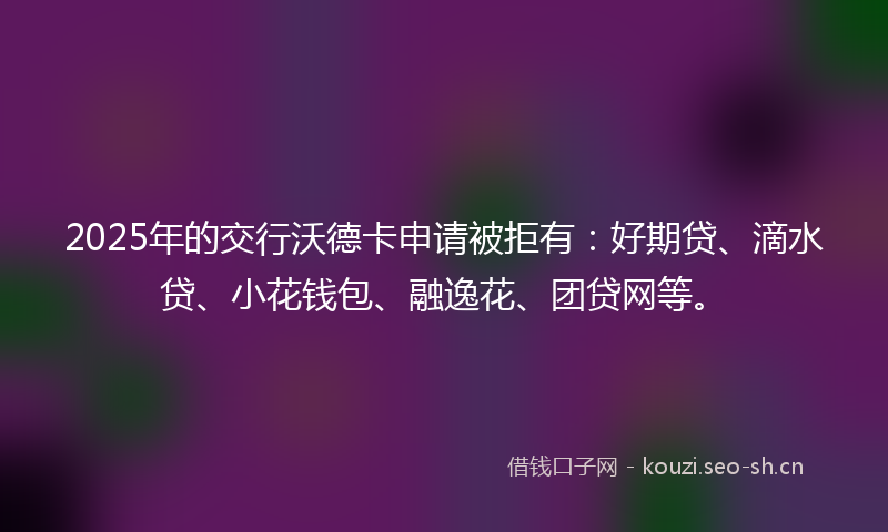 2025年的交行沃德卡申请被拒有：好期贷、滴水贷、小花钱包、融逸花、团贷网等。
