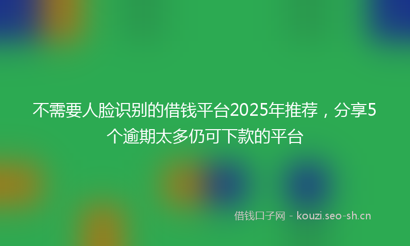 不需要人脸识别的借钱平台2025年推荐，分享5个逾期太多仍可下款的平台