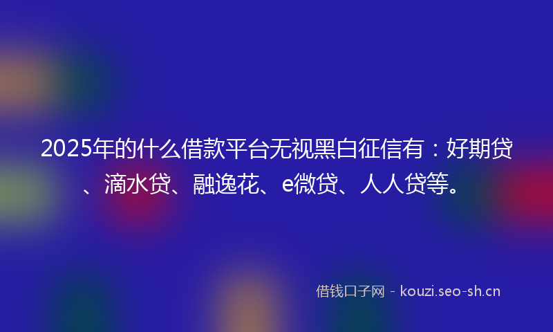 2025年的什么借款平台无视黑白征信有：好期贷、滴水贷、融逸花、e微贷、人人贷等。