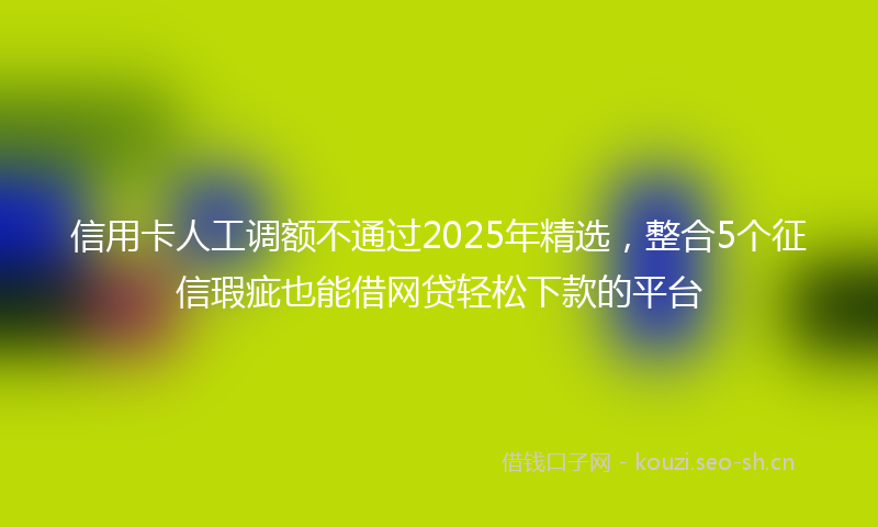 信用卡人工调额不通过2025年精选，整合5个征信瑕疵也能借网贷轻松下款的平台