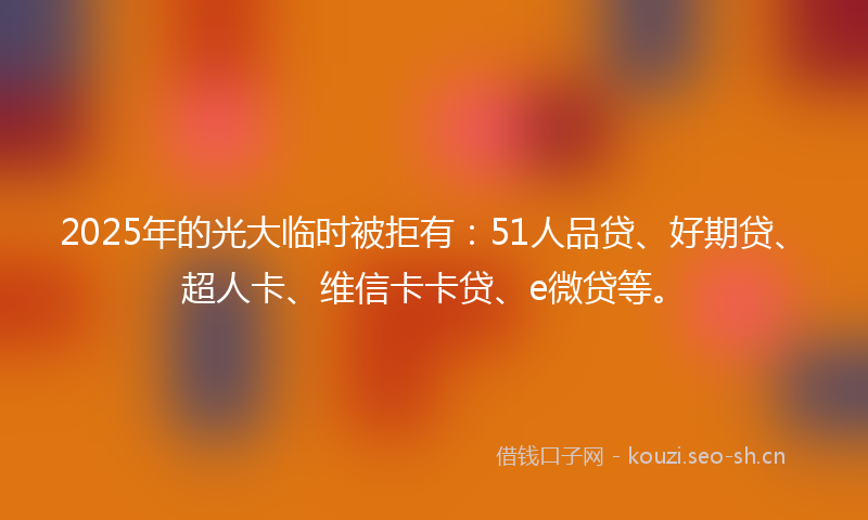 2025年的光大临时被拒有:51人品贷、好期贷、超人卡、维信卡卡贷、e微贷等。