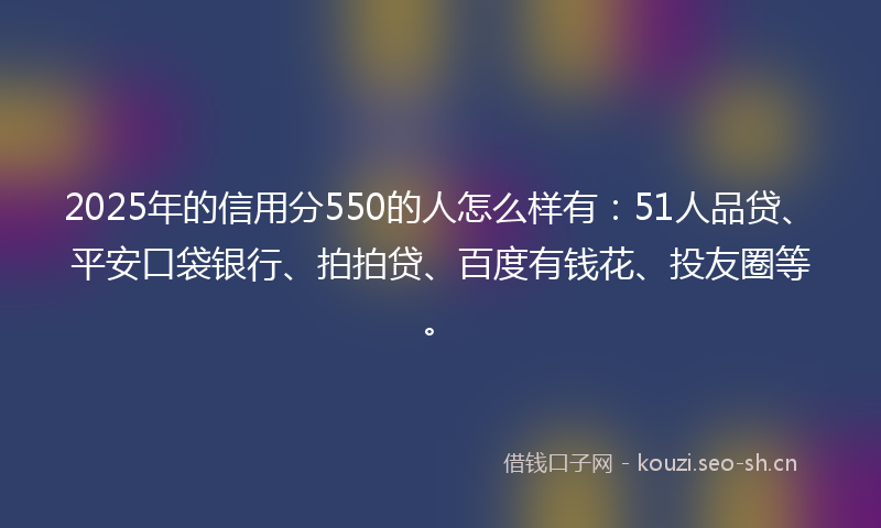2025年的信用分550的人怎么样有：51人品贷、平安口袋银行、拍拍贷、百度有钱花、投友圈等。