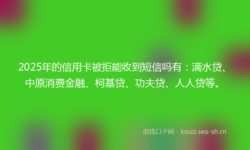 2025年的信用卡被拒能收到短信吗有：滴水贷、中原消费金融、柯基贷、功夫贷、人人贷等。