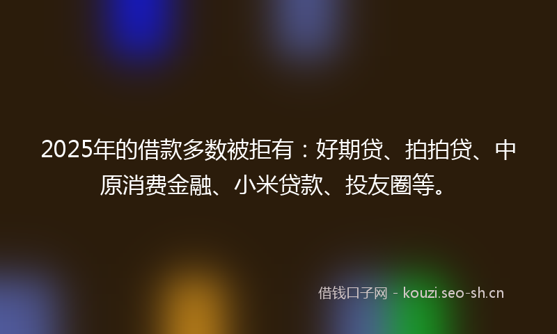 2025年的借款多数被拒有：好期贷、拍拍贷、中原消费金融、小米贷款、投友圈等。
