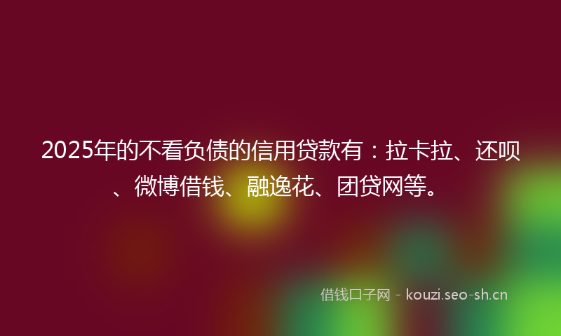 2025年的不看负债的信用贷款有：拉卡拉、还呗、微博借钱、融逸花、团贷网等。