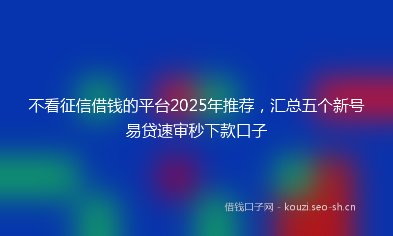 不看征信借钱的平台2025年推荐,汇总五个新号易贷速审秒下款口子