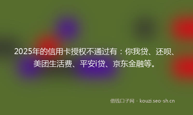 2025年的信用卡授权不通过有：你我贷、还呗、美团生活费、平安i贷、京东金融等。
