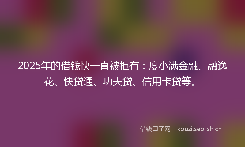 2025年的借钱快一直被拒有:度小满金融、融逸花、快贷通、功夫贷、信用卡贷等。