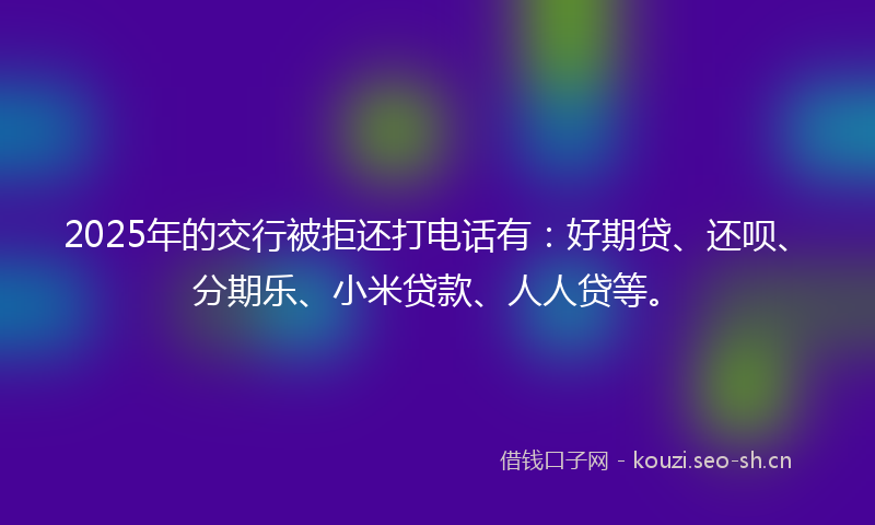 2025年的交行被拒还打电话有:好期贷、还呗、分期乐、小米贷款、人人贷等。