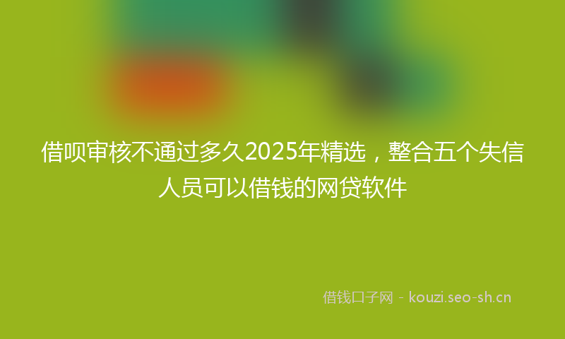 借呗审核不通过多久2025年精选，整合五个失信人员可以借钱的网贷软件