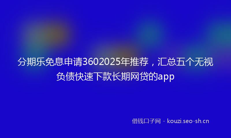 分期乐免息申请3602025年推荐,汇总五个无视负债快速下款长期网贷的app