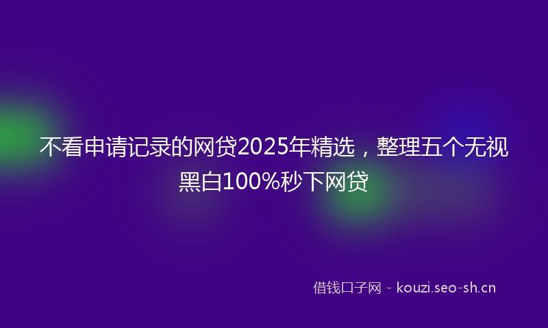 不看申请记录的网贷2025年精选，整理五个无视黑白100%秒下网贷