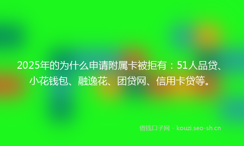2025年的为什么申请附属卡被拒有：51人品贷、小花钱包、融逸花、团贷网、信用卡贷等。
