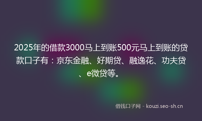 2025年的借款3000马上到账500元马上到账的贷款口子有：京东金融、好期贷、融逸花、功夫贷、e微贷等。