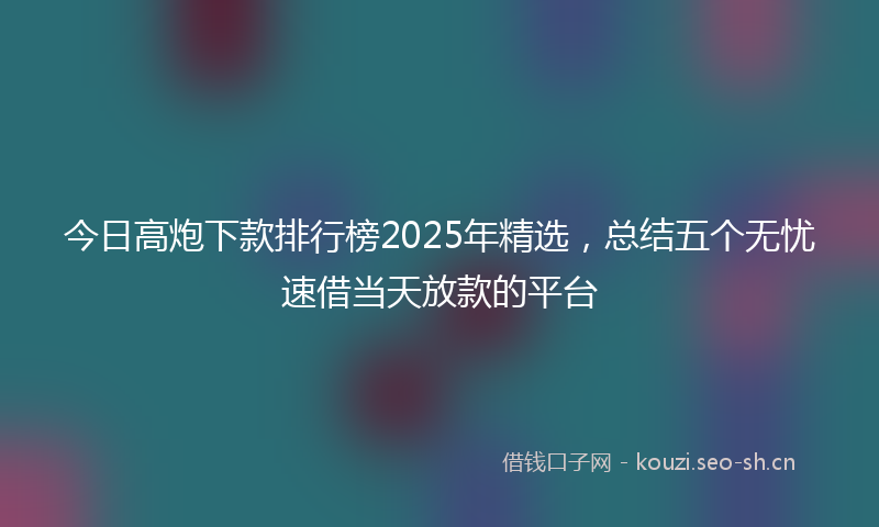 今日高炮下款排行榜2025年精选，总结五个无忧速借当天放款的平台