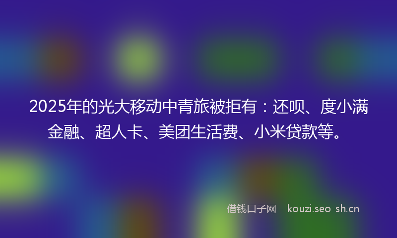 2025年的光大移动中青旅被拒有:还呗、度小满金融、超人卡、美团生活费、小米贷款等。