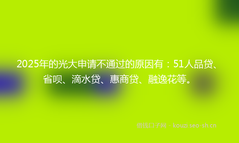 2025年的光大申请不通过的原因有：51人品贷、省呗、滴水贷、惠商贷、融逸花等。