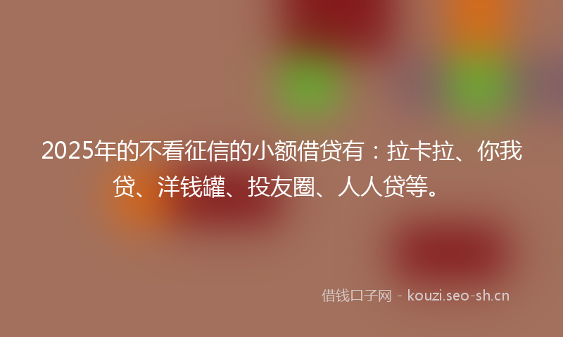 2025年的不看征信的小额借贷有：拉卡拉、你我贷、洋钱罐、投友圈、人人贷等。