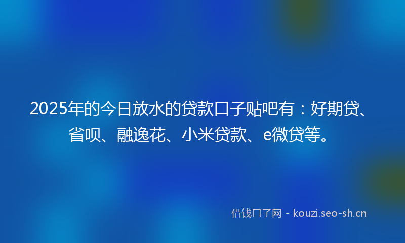 2025年的今日放水的贷款口子贴吧有：好期贷、省呗、融逸花、小米贷款、e微贷等。