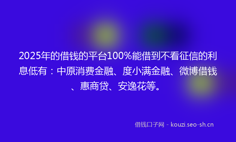 2025年的借钱的平台100%能借到不看征信的利息低有：中原消费金融、度小满金融、微博借钱、惠商贷、安逸花等。