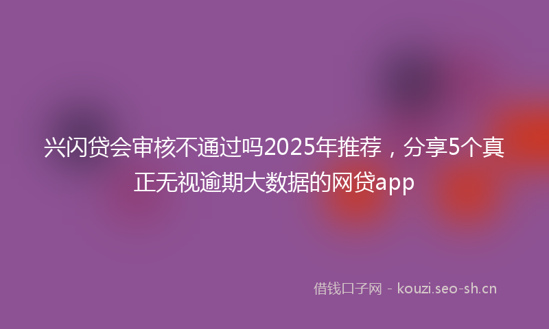 兴闪贷会审核不通过吗2025年推荐，分享5个真正无视逾期大数据的网贷app