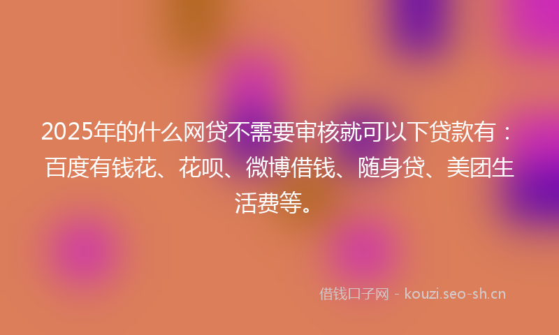 2025年的什么网贷不需要审核就可以下贷款有：百度有钱花、花呗、微博借钱、随身贷、美团生活费等。