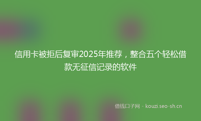 信用卡被拒后复审2025年推荐，整合五个轻松借款无征信记录的软件