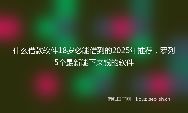 什么借款软件18岁必能借到的2025年推荐，罗列5个最新能下来钱的软件