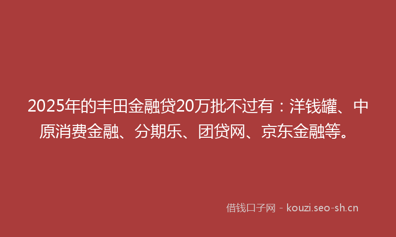 2025年的丰田金融贷20万批不过有：洋钱罐、中原消费金融、分期乐、团贷网、京东金融等。