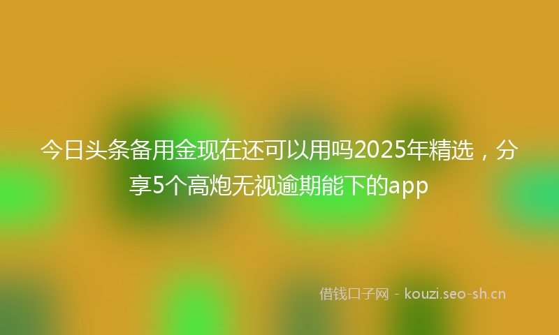 今日头条备用金现在还可以用吗2025年精选，分享5个高炮无视逾期能下的app