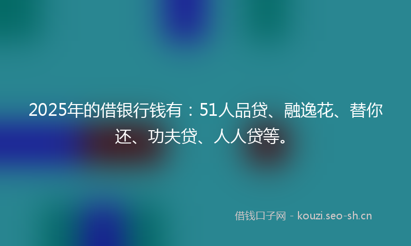 2025年的借银行钱有：51人品贷、融逸花、替你还、功夫贷、人人贷等。