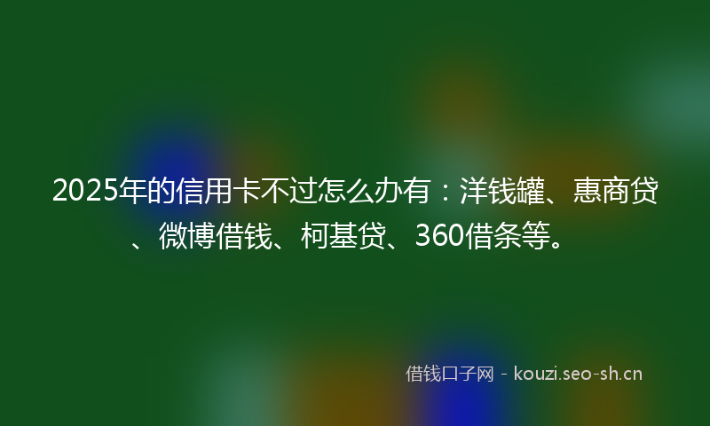 2025年的信用卡不过怎么办有：洋钱罐、惠商贷、微博借钱、柯基贷、360借条等。