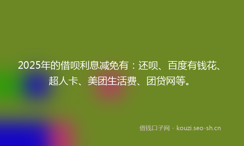 2025年的借呗利息减免有：还呗、百度有钱花、超人卡、美团生活费、团贷网等。