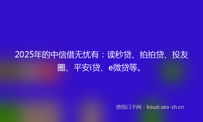 2025年的中信借无忧有:读秒贷、拍拍贷、投友圈、平安i贷、e微贷等。