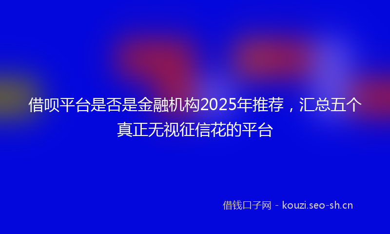 借呗平台是否是金融机构2025年推荐,汇总五个真正无视征信花的平台