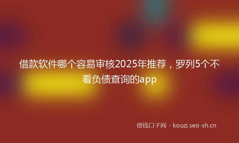 借款软件哪个容易审核2025年推荐，罗列5个不看负债查询的app