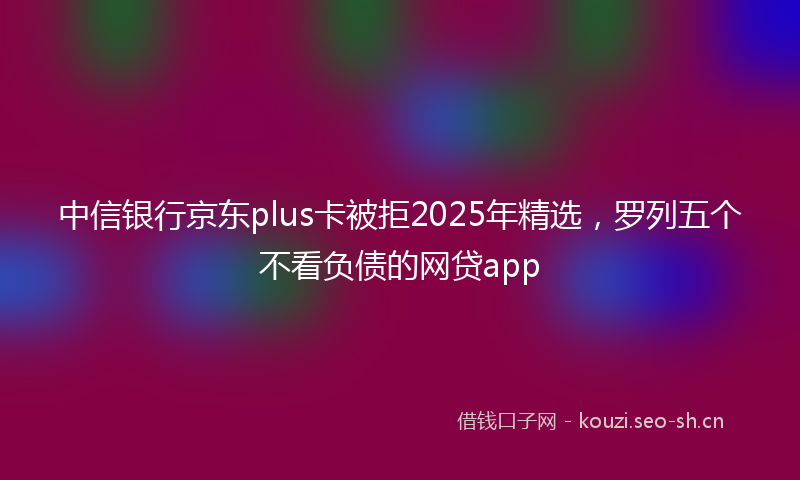 中信银行京东plus卡被拒2025年精选，罗列五个不看负债的网贷app