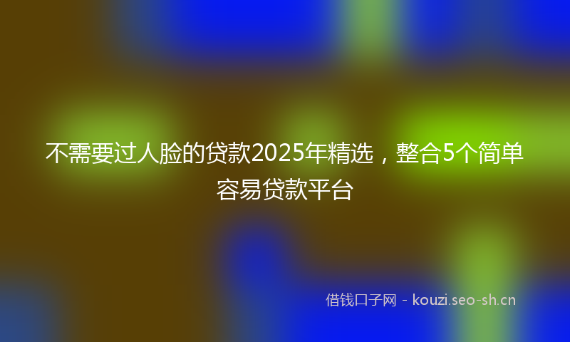 不需要过人脸的贷款2025年精选,整合5个简单容易贷款平台