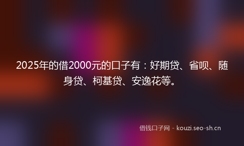 2025年的借2000元的口子有：好期贷、省呗、随身贷、柯基贷、安逸花等。