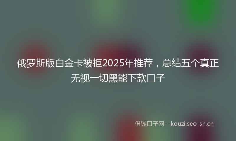 俄罗斯版白金卡被拒2025年推荐，总结五个真正无视一切黑能下款口子
